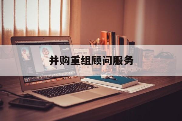 并购重组顾问服务(并购重组顾问主要包括协助咨询人进行什么)绥化市 并购重组顾问服务(并购重组顾问主要包括协助咨询人进行什么)绥化市